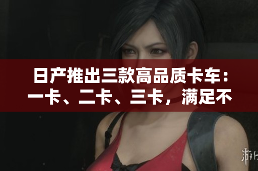 日产推出三款高品质卡车：一卡、二卡、三卡，满足不同需求