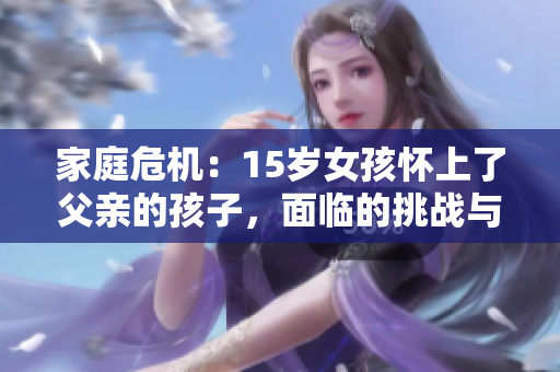 家庭危机：15岁女孩怀上了父亲的孩子，面临的挑战与解决之道