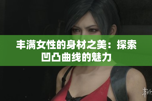 丰满女性的身材之美：探索凹凸曲线的魅力