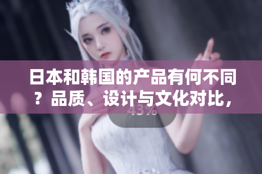 日本和韩国的产品有何不同？品质、设计与文化对比，探索两国制造的独特魅力