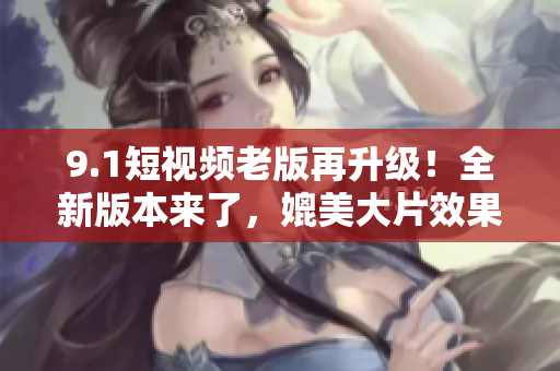 9.1短视频老版再升级！全新版本来了，媲美大片效果引爆你的观影体验！