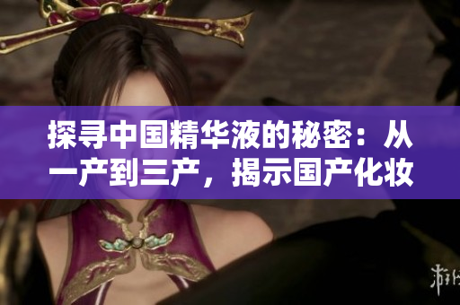 探寻中国精华液的秘密：从一产到三产，揭示国产化妆品的核心技术