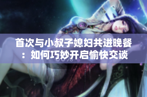 首次与小叔子媳妇共进晚餐：如何巧妙开启愉快交谈