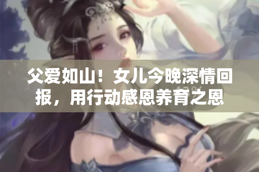 父爱如山！女儿今晚深情回报，用行动感恩养育之恩