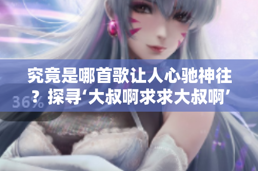 究竟是哪首歌让人心驰神往？探寻‘大叔啊求求大叔啊’的音乐之谜