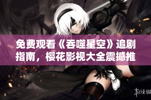 免费观看《吞噬星空》追剧指南，樱花影视大全震撼推荐