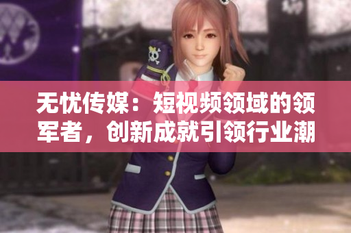 无忧传媒：短视频领域的领军者，创新成就引领行业潮流