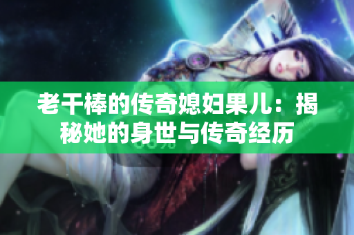老干棒的传奇媳妇果儿：揭秘她的身世与传奇经历
