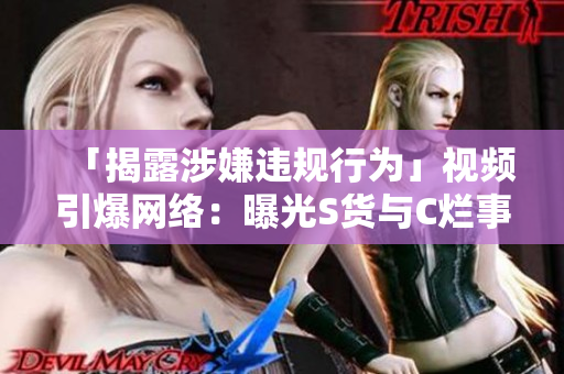 「揭露涉嫌违规行为」视频引爆网络：曝光S货与C烂事件的真相