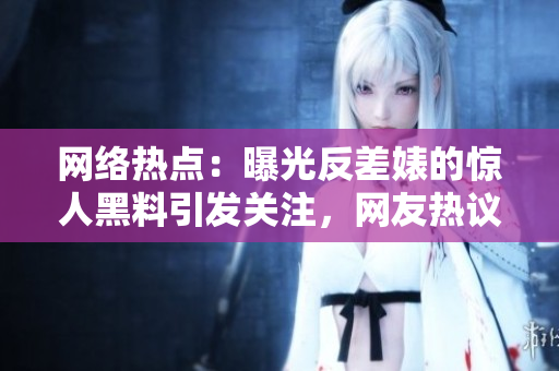 网络热点：曝光反差婊的惊人黑料引发关注，网友热议