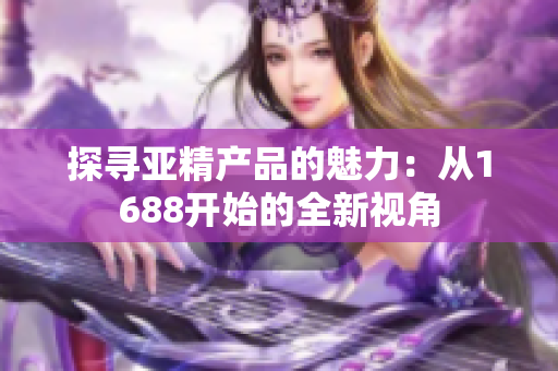 探寻亚精产品的魅力：从1688开始的全新视角