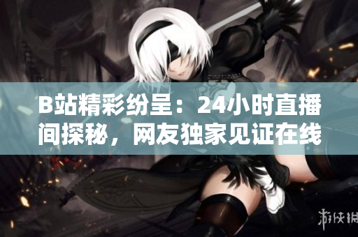 B站精彩纷呈：24小时直播间探秘，网友独家见证在线文化生态