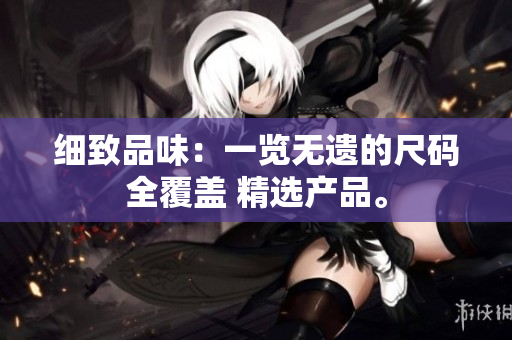 细致品味：一览无遗的尺码全覆盖 精选产品。