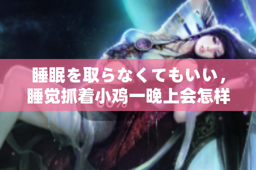 睡眠を取らなくてもいい，睡觉抓着小鸡一晚上会怎样，睡过年纪最大的多少岁六十多，水润紧致销魂低吟古代，水润紧致销魂低吟，说说都是怎么的干对象的346