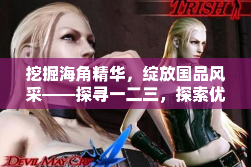 挖掘海角精华，绽放国品风采——探寻一二三，探索优质产品的背后