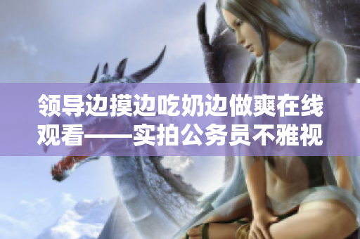 领导边摸边吃奶边做爽在线观看——实拍公务员不雅视频【限制级内容】