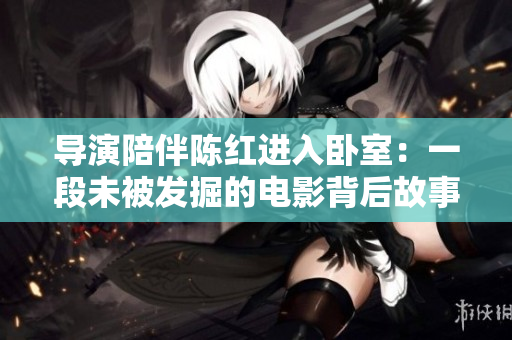 导演陪伴陈红进入卧室：一段未被发掘的电影背后故事