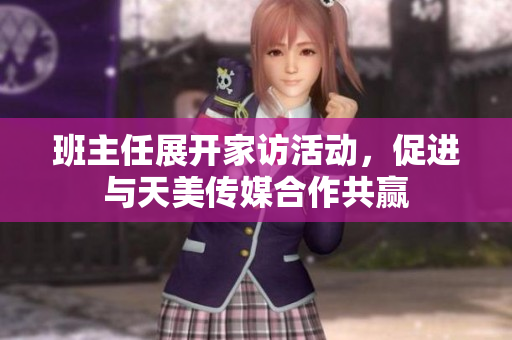 班主任展开家访活动，促进与天美传媒合作共赢