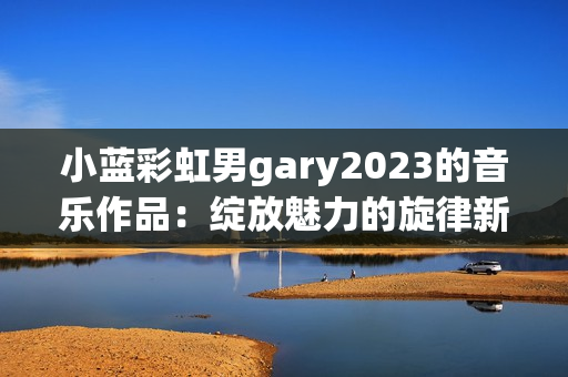 小蓝彩虹男gary2023的音乐作品：绽放魅力的旋律新篇章