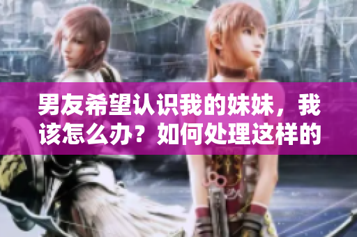 男友希望认识我的妹妹，我该怎么办？如何处理这样的请求