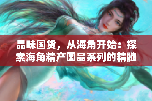 品味国货，从海角开始：探索海角精产国品系列的精髓与魅力