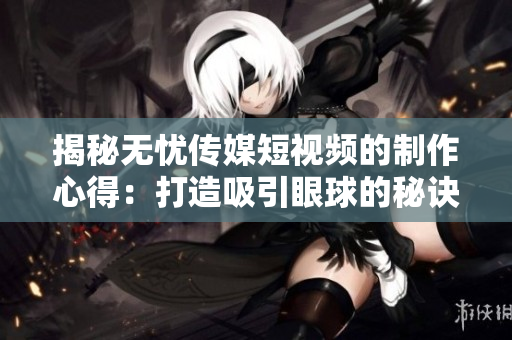 揭秘无忧传媒短视频的制作心得：打造吸引眼球的秘诀解析