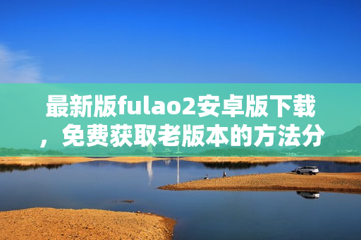 最新版fulao2安卓版下载，免费获取老版本的方法分享