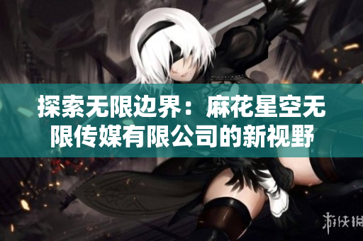 探索无限边界：麻花星空无限传媒有限公司的新视野