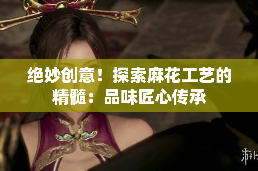 绝妙创意！探索麻花工艺的精髓：品味匠心传承