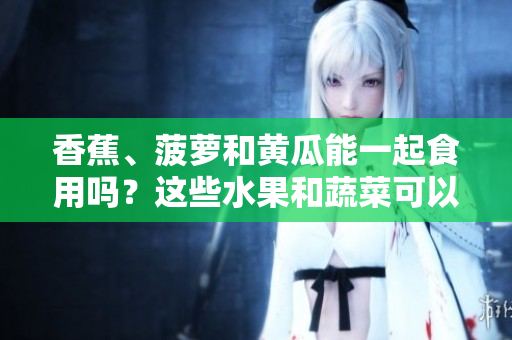 香蕉、菠萝和黄瓜能一起食用吗？这些水果和蔬菜可以混合食用吗？