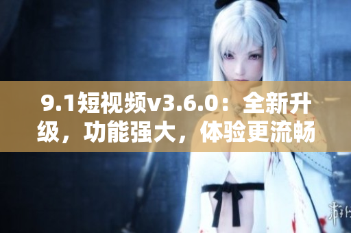 9.1短视频v3.6.0：全新升级，功能强大，体验更流畅