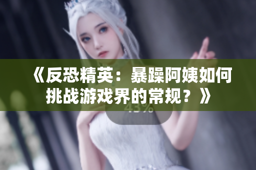 《反恐精英：暴躁阿姨如何挑战游戏界的常规？》