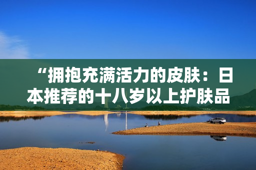 “拥抱充满活力的皮肤：日本推荐的十八岁以上护肤品精选”
