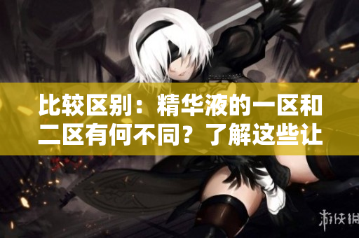 比较区别：精华液的一区和二区有何不同？了解这些让你选择更明智