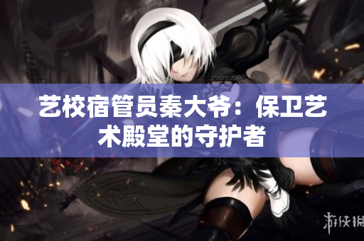 艺校宿管员秦大爷：保卫艺术殿堂的守护者