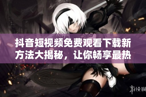 抖音短视频免费观看下载新方法大揭秘，让你畅享最热门内容