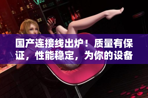 国产连接线出炉！质量有保证，性能稳定，为你的设备提供可靠连接！