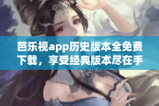 芭乐视app历史版本全免费下载，享受经典版本尽在手中
