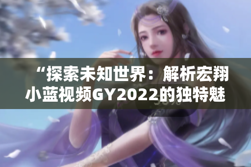 “探索未知世界：解析宏翔小蓝视频GY2022的独特魅力与特色”