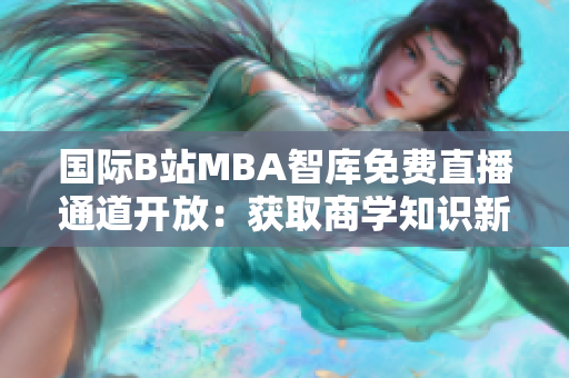 国际B站MBA智库免费直播通道开放：获取商学知识新渠道
