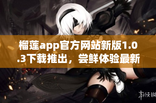 榴莲app官方网站新版1.0.3下载推出，尝鲜体验最新功能
