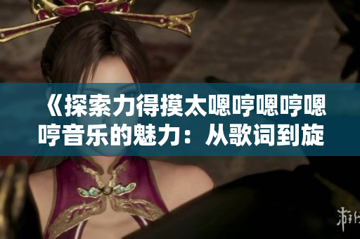 《探索力得摸太嗯哼嗯哼嗯哼音乐的魅力：从歌词到旋律的深度解析》