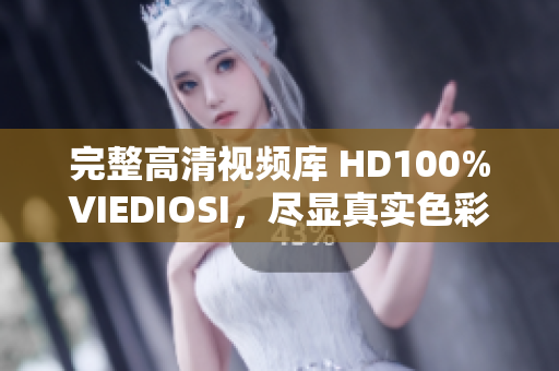 完整高清视频库 HD100%VIEDIOSI，尽显真实色彩与细腻质感