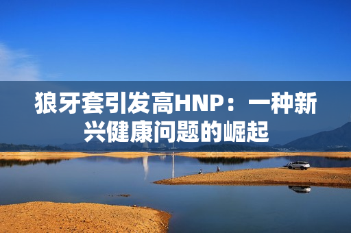 狼牙套引发高HNP:一种新兴健康问题的崛起 狼牙套引发高HNP:一种新兴健康问题的崛起