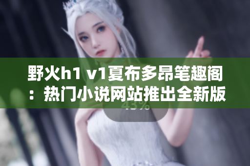 野火h1 v1夏布多昂笔趣阁：热门小说网站推出全新版本，引发阅读热潮