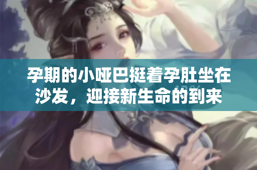 孕期的小哑巴挺着孕肚坐在沙发，迎接新生命的到来