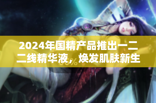 2024年国精产品推出一二二线精华液，焕发肌肤新生