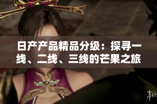 日产产品精品分级：探寻一线、二线、三线的芒果之旅