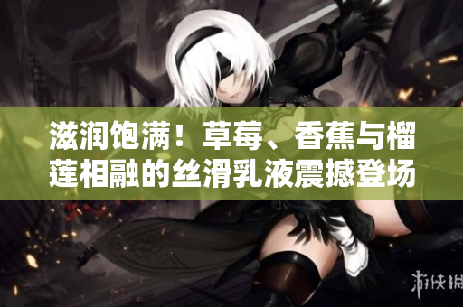滋润饱满！草莓、香蕉与榴莲相融的丝滑乳液震撼登场，9w97w大受欢迎！