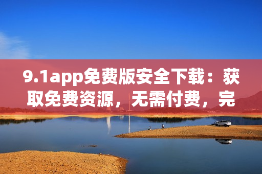 9.1app免费版安全下载：获取免费资源，无需付费，完全免费体验